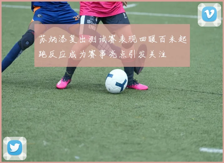 苏炳添复出测试赛表现回暖百米起跑反应成为赛事亮点引发关注