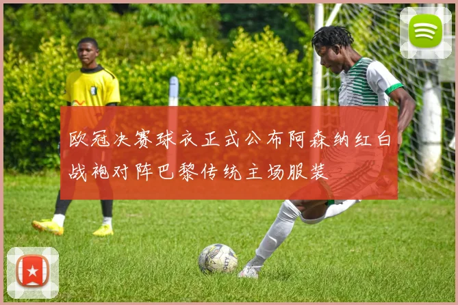 欧冠决赛球衣正式公布阿森纳红白战袍对阵巴黎传统主场服装