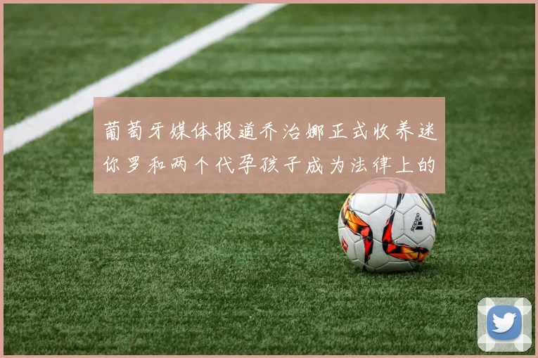 葡萄牙媒体报道乔治娜正式收养迷你罗和两个代孕孩子成为法律上的母亲