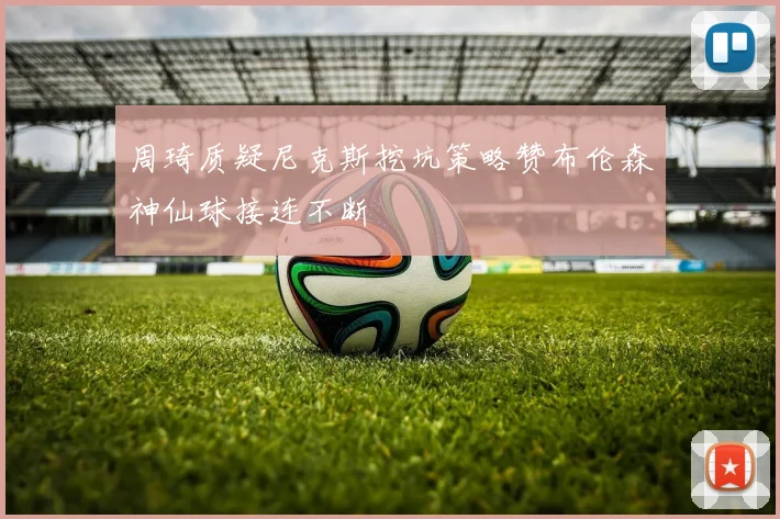 周琦质疑尼克斯挖坑策略赞布伦森神仙球接连不断