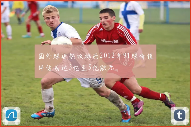 国外球迷热议梅西2012年91球价值评估或达3亿至5亿欧元