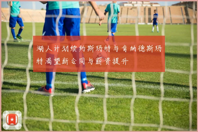湖人计划续约斯玛特与肯纳德斯玛特渴望新合同与薪资提升
