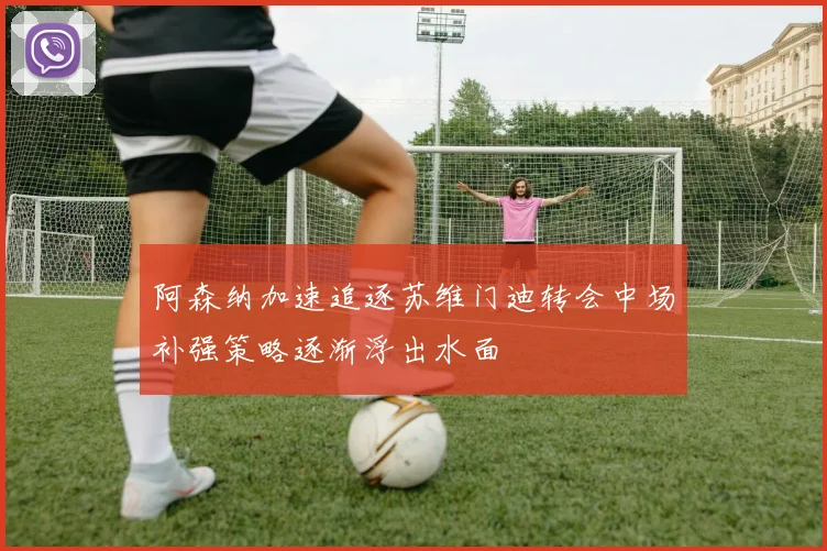 阿森纳加速追逐苏维门迪转会中场补强策略逐渐浮出水面
