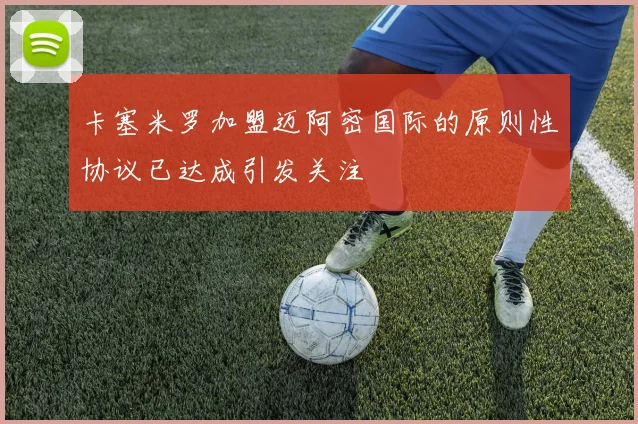 卡塞米罗加盟迈阿密国际的原则性协议已达成引发关注