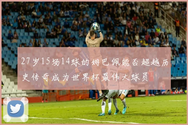27岁15场14球的姆巴佩能否超越历史传奇成为世界杯最伟大球员