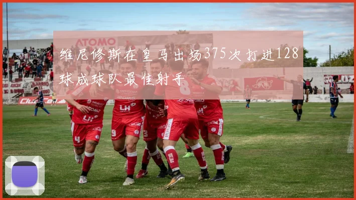 维尼修斯在皇马出场375次打进128球成球队最佳射手