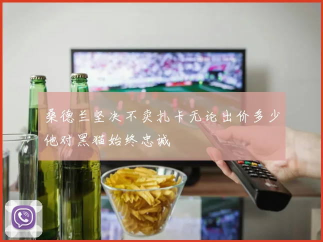 桑德兰坚决不卖扎卡无论出价多少他对黑猫始终忠诚