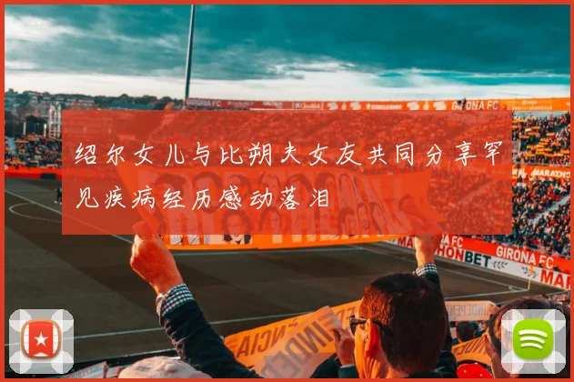 绍尔女儿与比朔夫女友共同分享罕见疾病经历感动落泪