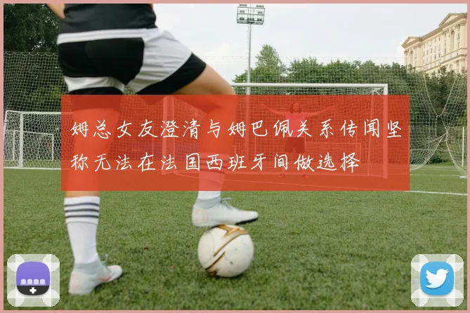 姆总女友澄清与姆巴佩关系传闻坚称无法在法国西班牙间做选择