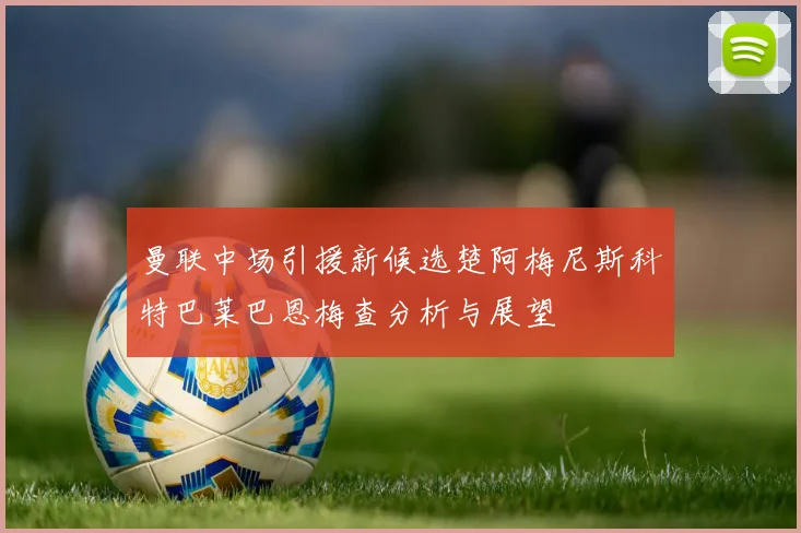 曼联中场引援新候选楚阿梅尼斯科特巴莱巴恩梅查分析与展望