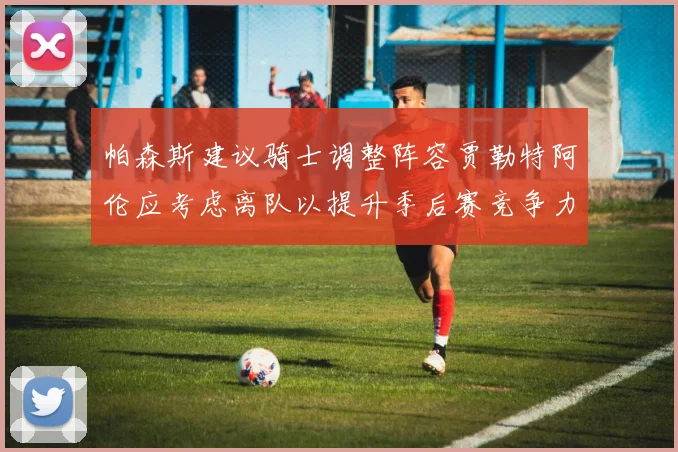 帕森斯建议骑士调整阵容贾勒特阿伦应考虑离队以提升季后赛竞争力