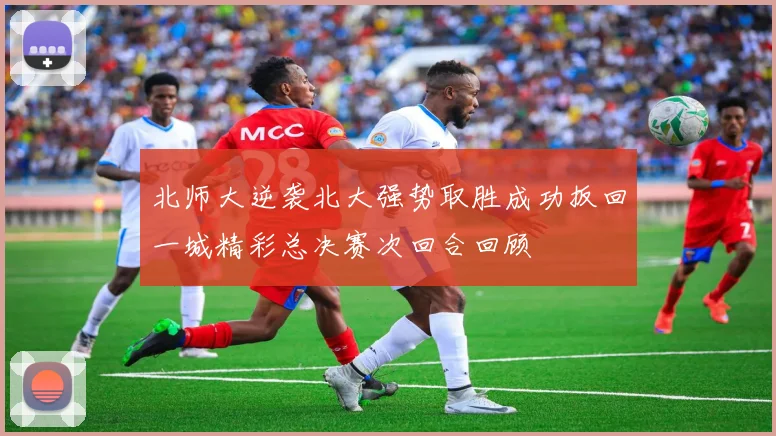 北师大逆袭北大强势取胜成功扳回一城精彩总决赛次回合回顾