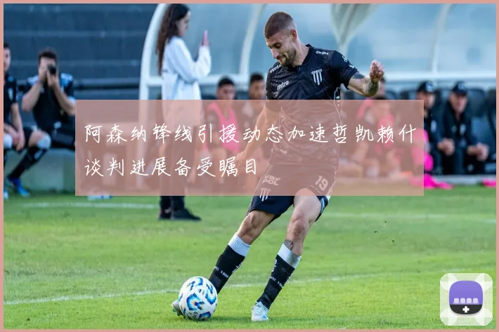 阿森纳锋线引援动态加速哲凯赖什谈判进展备受瞩目