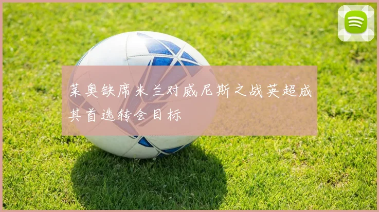 莱奥缺席米兰对威尼斯之战英超成其首选转会目标