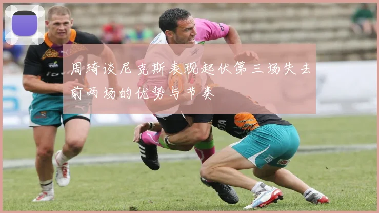 周琦谈尼克斯表现起伏第三场失去前两场的优势与节奏