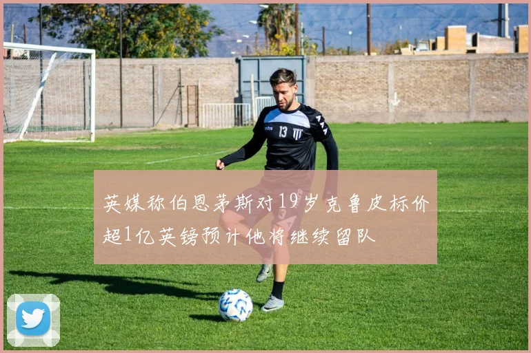 英媒称伯恩茅斯对19岁克鲁皮标价超1亿英镑预计他将继续留队