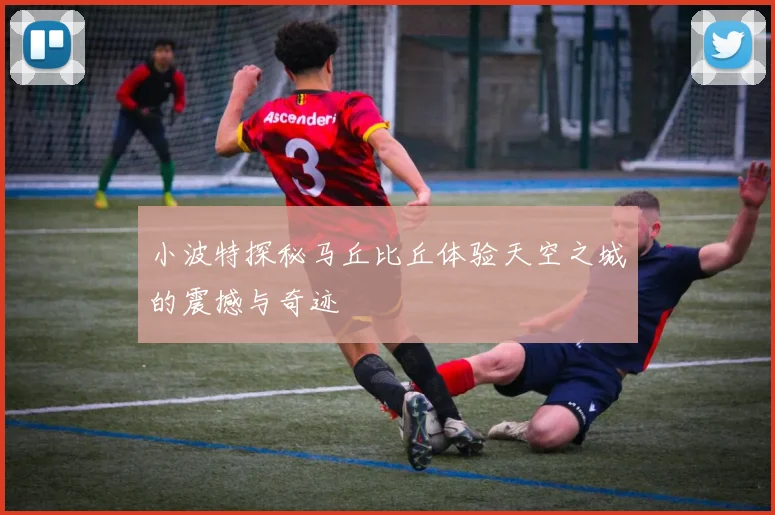 小波特探秘马丘比丘体验天空之城的震撼与奇迹