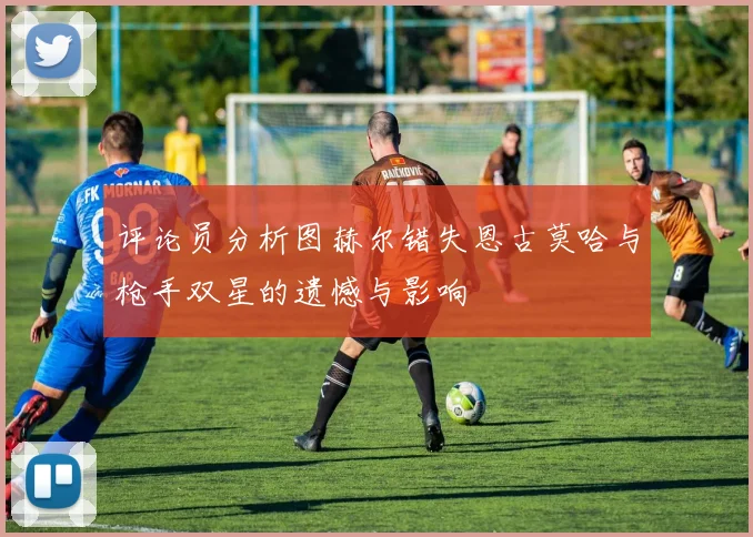 评论员分析图赫尔错失恩古莫哈与枪手双星的遗憾与影响