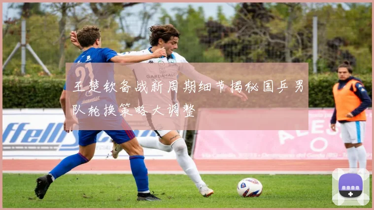 王楚钦备战新周期细节揭秘国乒男队轮换策略大调整
