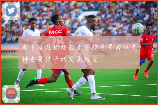 斯卡洛尼称梅西表现超乎寻常他是神也是孩子的完美结合