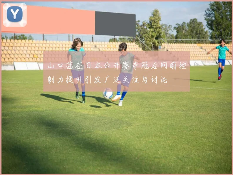 山口茜在日本公开赛夺冠后网前控制力提升引发广泛关注与讨论