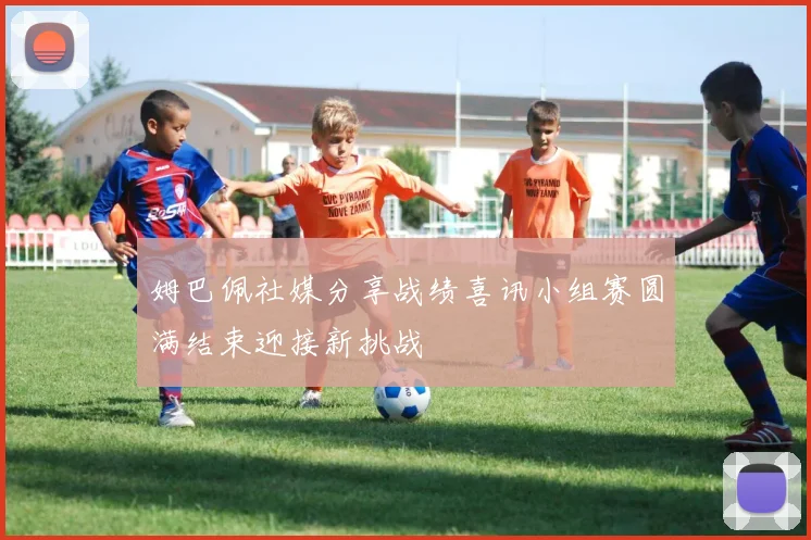 姆巴佩社媒分享战绩喜讯小组赛圆满结束迎接新挑战